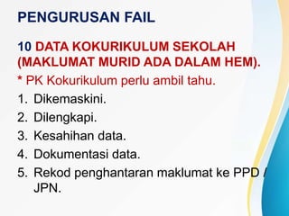 PENGURUSAN FAIL
10 DATA KOKURIKULUM SEKOLAH
(MAKLUMAT MURID ADA DALAM HEM).
* PK Kokurikulum perlu ambil tahu.
1. Dikemaskini.
2. Dilengkapi.
3. Kesahihan data.
4. Dokumentasi data.
5. Rekod penghantaran maklumat ke PPD /
JPN.
 