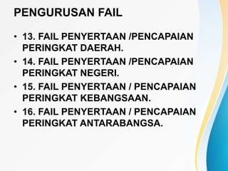 PENGURUSAN FAIL
• 13. FAIL PENYERTAAN /PENCAPAIAN
PERINGKAT DAERAH.
• 14. FAIL PENYERTAAN /PENCAPAIAN
PERINGKAT NEGERI.
• 15. FAIL PENYERTAAN / PENCAPAIAN
PERINGKAT KEBANGSAAN.
• 16. FAIL PENYERTAAN / PENCAPAIAN
PERINGKAT ANTARABANGSA.
 