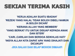 'KERJA ADALAH SUATU IBADAH'
'REZEKI YANG HALAL TIDAK BOLEH DIBELI NAMUN
IA BOLEH DICARI'
'KERANA ALLAH YANG MEMBERI'
'YANG BERKAT ITU UNTUK DISUAP KEPADA ANAK
DAN ISTERI'
'CARI..CARILAH DAN BERDOA SEIKHLAS HATI'
'INSYA ALLAH KITA DAPAT APA YANG DIHAJATI DAN
DICUKUPI'
 
