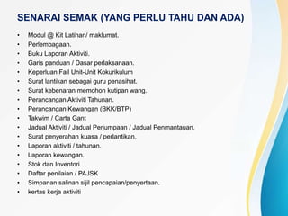 SENARAI SEMAK (YANG PERLU TAHU DAN ADA)
• Modul @ Kit Latihan/ maklumat.
• Perlembagaan.
• Buku Laporan Aktiviti.
• Garis panduan / Dasar perlaksanaan.
• Keperluan Fail Unit-Unit Kokurikulum
• Surat lantikan sebagai guru penasihat.
• Surat kebenaran memohon kutipan wang.
• Perancangan Aktiviti Tahunan.
• Perancangan Kewangan (BKK/BTP)
• Takwim / Carta Gant
• Jadual Aktiviti / Jadual Perjumpaan / Jadual Penmantauan.
• Surat penyerahan kuasa / perlantikan.
• Laporan aktiviti / tahunan.
• Laporan kewangan.
• Stok dan Inventori.
• Daftar penilaian / PAJSK
• Simpanan salinan sijil pencapaian/penyertaan.
• kertas kerja aktiviti
 