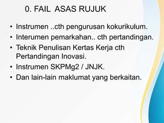 0. FAIL ASAS RUJUK
• Instrumen ..cth pengurusan kokurikulum.
• Interumen pemarkahan.. cth pertandingan.
• Teknik Penulisan Kertas Kerja cth
Pertandingan Inovasi.
• Instrumen SKPMg2 / JNJK.
• Dan lain-lain maklumat yang berkaitan.
 