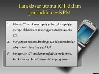 Tiga dasar utama ICT dalam
                pendidikan – KPM

1.   Literasi ICT untuk semua pelajar, bermaksud pelajar

     memperoleh kemahiran menggunakan kemudahan

     ICT.

2.   Mengutama peranan dan fungsi ICT dalam pendidikan

     sebagai kurikulum dan alat P & P.

3.   Penggunaan ICT untuk meningkatkan produktiviti,

     kecekapan, dan keberkesanan sistem pengurusan.
 