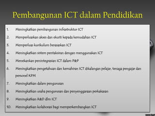 Pembangunan ICT dalam Pendidikan
1.    Meningkatkan pembangunan infrastruktur ICT

2.    Memperluaskan akses dan ekuiti kepada kemudahan ICT

3.    Memperluas kurikulum berasaskan ICT

4.    Meningkatkan sistem pentaksiran dengan menggunakan ICT

5.    Menekankan penintegrasian ICT dalam P&P

6.    Meningkatkan pengetahuan dan kemahiran ICT dikalangan pelajar, tenaga pengajar dan

      personel KPM

7.    Meningkatkan dalam pengurusan

8.    Meningkatkan usaha pengurusan dan penyenggaraan perkakasan

9.    Meningkatkan R&D dlm ICT

10.   Meningkatkan kolaborasi bagi memperkembangkan ICT
 