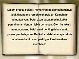Dalam proses belajar, kemahiran belajar seharusnya
  tidak dipandang remeh oleh pelajar. Kemahiran
  membaca yang betul akan dapat meningkatkan
pemahaman dengan lebih berkesan. Oleh itu teknik
  membaca yang betul amat penting dalam suatu
proses pembelajaran, Berikut adalah beberapa teknik
  dapat membantu mempertingkatkan kemahiran
                    membaca:
 