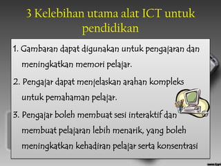 3 Kelebihan utama alat ICT untuk
              pendidikan
1. Gambaran dapat digunakan untuk pengajaran dan
  meningkatkan memori pelajar.

2. Pengajar dapat menjelaskan arahan kompleks
  untuk pemahaman pelajar.

3. Pengajar boleh membuat sesi interaktif dan
  membuat pelajaran lebih menarik, yang boleh
  meningkatkan kehadiran pelajar serta konsentrasi
 