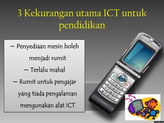 3 Kekurangan utama ICT untuk
           pendidikan
~ Penyediaan mesin boleh
      menjadi rumit
    ~ Terlalu mahal
~ Rumit untuk pengajar
  yang tiada pengalaman
   mengunakan alat ICT
 