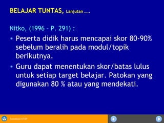 Sosialisasi KTSP
BELAJAR TUNTAS, Lanjutan …..
Nitko, (1996 – P. 291) :
• Peserta didik harus mencapai skor 80-90%
sebelum beralih pada modul/topik
berikutnya.
• Guru dapat menentukan skor/batas lulus
untuk setiap target belajar. Patokan yang
digunakan 80 % atau yang mendekati.
 