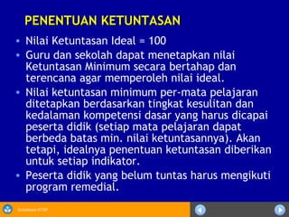 Sosialisasi KTSP
PENENTUAN KETUNTASANPENENTUAN KETUNTASAN
• Nilai Ketuntasan Ideal = 100
• Guru dan sekolah dapat menetapkan nilai
Ketuntasan Minimum secara bertahap dan
terencana agar memperoleh nilai ideal.
• Nilai ketuntasan minimum per-mata pelajaran
ditetapkan berdasarkan tingkat kesulitan dan
kedalaman kompetensi dasar yang harus dicapai
peserta didik (setiap mata pelajaran dapat
berbeda batas min. nilai ketuntasannya). Akan
tetapi, idealnya penentuan ketuntasan diberikan
untuk setiap indikator.
• Peserta didik yang belum tuntas harus mengikuti
program remedial.
 