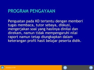 Sosialisasi KTSP
PROGRAM PENGAYAANPROGRAM PENGAYAAN
Penguatan pada KD tertentu dengan memberi
tugas membaca, tutor sebaya, diskusi,
mengerjakan soal yang hasilnya dinilai dan
direkam, namun tidak mempengaruhi nilai
raport namun tetap diungkapkan dalam
keterangan profil hasil belajar peserta didik.
 