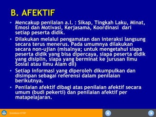 Sosialisasi KTSP
• Mencakup penilaian a.l. : Sikap, Tingkah Laku, Minat,
Emosi dan Motivasi, Kerjasama, Koordinasi dari
setiap peserta didik.
• Dilakukan melalui pengamatan dan interaksi langsung
secara terus menerus. Pada umumnya dilakukan
secara non-ujian (misalnya; untuk mengetahui siapa
peserta didik yang bisa dipercaya, siapa peserta didik
yang disiplin, siapa yang berminat ke jurusan Ilmu
Sosial atau Ilmu Alam dll)
• Setiap informasi yang diperoleh dikumpulkan dan
disimpan sebagai referensi dalam penilaian
berikutnya.
• Penilaian afektif dibagi atas penilaian afektif secara
umum (budi pekerti) dan penilaian afektif per
matapelajaran.
B. AFEKTIFB. AFEKTIF
 