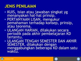 Sosialisasi KTSP
JENIS PENILAIANJENIS PENILAIAN
• KUIS, isian atau jawaban singkat yg
menanyakan hal-hal prinsip.
• PERTANYAAN LISAN, mengukur
pemahaman terhadap konsep, prinsip,
atau teorema.
• ULANGAN HARIAN, dilakukan secara
periodik pada akhir pembelajaran KD
tertentu.
• ULANGAN TENGAH SEMESTER DAN AKHIR
SEMESTER, dilakukan dengan
menggabungkan beberapa KD dalam satu
waktu.
 