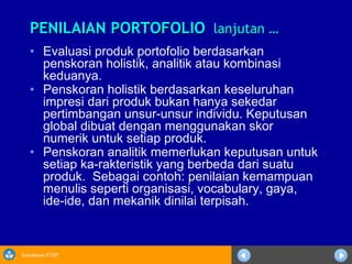 Sosialisasi KTSP
PENILAIAN PORTOFOLIOPENILAIAN PORTOFOLIO lanjutan …lanjutan …
• Evaluasi produk portofolio berdasarkan
penskoran holistik, analitik atau kombinasi
keduanya.
• Penskoran holistik berdasarkan keseluruhan
impresi dari produk bukan hanya sekedar
pertimbangan unsur-unsur individu. Keputusan
global dibuat dengan menggunakan skor
numerik untuk setiap produk.
• Penskoran analitik memerlukan keputusan untuk
setiap ka-rakteristik yang berbeda dari suatu
produk. Sebagai contoh: penilaian kemampuan
menulis seperti organisasi, vocabulary, gaya,
ide-ide, dan mekanik dinilai terpisah.
 