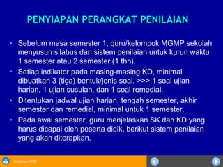 Sosialisasi KTSP
PENYIAPAN PERANGKAT PENILAIANPENYIAPAN PERANGKAT PENILAIAN
• Sebelum masa semester 1, guru/kelompok MGMP sekolah
menyusun silabus dan sistem penilaian untuk kurun waktu
1 semester atau 2 semester (1 thn).
• Setiap indikator pada masing-masing KD, minimal
dibuatkan 3 (tiga) bentuk/jenis soal. >>> 1 soal ujian
harian, 1 ujian susulan, dan 1 soal remedial.
• Ditentukan jadwal ujian harian, tengah semester, akhir
semester dan remedial, minimal untuk 1 semester.
• Pada awal semester, guru menjelaskan SK dan KD yang
harus dicapai oleh peserta didik, berikut sistem penilaian
yang akan diterapkan.
 