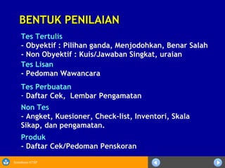 Sosialisasi KTSP
BENTUK PENILAIANBENTUK PENILAIAN
Tes Lisan
- Pedoman Wawancara
Tes Perbuatan
- Daftar Cek, Lembar Pengamatan
Produk
- Daftar Cek/Pedoman Penskoran
Tes Tertulis
- Obyektif : Pilihan ganda, Menjodohkan, Benar Salah
- Non Obyektif : Kuis/Jawaban Singkat, uraian
Non Tes
- Angket, Kuesioner, Check-list, Inventori, Skala
Sikap, dan pengamatan.
 