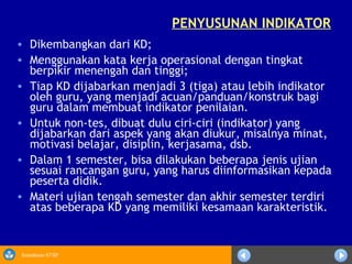 Sosialisasi KTSP
PENYUSUNAN INDIKATOR
• Dikembangkan dari KD;
• Menggunakan kata kerja operasional dengan tingkat
berpikir menengah dan tinggi;
• Tiap KD dijabarkan menjadi 3 (tiga) atau lebih indikator
oleh guru, yang menjadi acuan/panduan/konstruk bagi
guru dalam membuat indikator penilaian.
• Untuk non-tes, dibuat dulu ciri-ciri (indikator) yang
dijabarkan dari aspek yang akan diukur, misalnya minat,
motivasi belajar, disiplin, kerjasama, dsb.
• Dalam 1 semester, bisa dilakukan beberapa jenis ujian
sesuai rancangan guru, yang harus diinformasikan kepada
peserta didik.
• Materi ujian tengah semester dan akhir semester terdiri
atas beberapa KD yang memiliki kesamaan karakteristik.
 