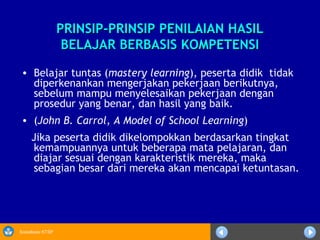 Sosialisasi KTSP
PRINSIP-PRINSIP PENILAIAN HASILPRINSIP-PRINSIP PENILAIAN HASIL
BELAJAR BERBASIS KOMPETENSIBELAJAR BERBASIS KOMPETENSI
• Belajar tuntas (mastery learning), peserta didik tidak
diperkenankan mengerjakan pekerjaan berikutnya,
sebelum mampu menyelesaikan pekerjaan dengan
prosedur yang benar, dan hasil yang baik.
• (John B. Carrol, A Model of School Learning)
Jika peserta didik dikelompokkan berdasarkan tingkat
kemampuannya untuk beberapa mata pelajaran, dan
diajar sesuai dengan karakteristik mereka, maka
sebagian besar dari mereka akan mencapai ketuntasan.
 
