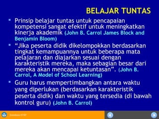 Sosialisasi KTSP
BELAJAR TUNTAS
 Prinsip belajar tuntas untuk pencapaian
kompetensi sangat efektif untuk meningkatkan
kinerja akademik (John B. Carrol James Block and
Benjamin Bloom)
 “Jika peserta didik dikelompokkan berdasarkan
tingkat kemampuannya untuk beberapa mata
pelajaran dan diajarkan sesuai dengan
karakteristik mereka, maka sebagian besar dari
mereka akan mencapai ketuntasan”. (John B.
Carrol, A Model of School Learning)
 Guru harus mempertimbangkan antara waktu
yang diperlukan (berdasarkan karakteristik
peserta didik) dan waktu yang tersedia (di bawah
kontrol guru) (John B. Carrol)
 
