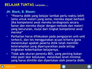 Sosialisasi KTSP
JH. Block, B. Bloom:
• “Peserta didik yang belajar lambat perlu waktu lebih
lama untuk materi yang sama, mereka dapat berhasil
jika kompetensi awal mereka terdiagnosis secara
benar dan mereka diajar dengan metode dan materi
yang berurutan, mulai dari tingkat kompetensi awal
mereka”
• Perhatian harus difokuskan pada pengajaran unit-unit
terkecil, dan tes menggunakan acuan kriteria guna
menentukan apakah peserta didik telah memiliki
keterampilan yang dipersyaratkan pada setiap
tingkatan keberhasilan belajarnya.
• Tidak ada ukuran penentu 80%, yang penting bukan
nilai pasti skor kelulusan, melainkan level minimal
yang harus dimiliki dan diperlukan oleh peserta didik.
BELAJAR TUNTAS, Lanjutan…..
 