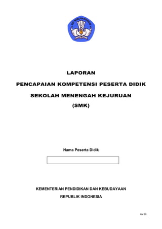 Hal 10
LAPORAN
PENCAPAIAN KOMPETENSI PESERTA DIDIK
SEKOLAH MENENGAH KEJURUAN
(SMK)
Nama Peserta Didik
KEMENTERIAN PENDIDIKAN DAN KEBUDAYAAN
REPUBLIK INDONESIA
Nomor Induk _________________
 