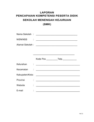 Hal 11
LAPORAN
PENCAPAIAN KOMPETENSI PESERTA DIDIK
SEKOLAH MENENGAH KEJURUAN
(SMK)
Nama Sekolah : _________________________________
NISN/NSS : _________________________________
Alamat Sekolah : _________________________________
_________________________________
Kode Pos _________Telp.___________
Kelurahan : ___________________________________
Kecamatan : ___________________________________
Kabupaten/Kota : ___________________________________
Provinsi : ___________________________________
Website : ___________________________________
E-mail : ___________________________________
 