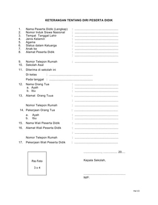 Hal 13
KETERANGAN TENTANG DIRI PESERTA DIDIK
1. Nama Peserta Didik (Lengkap) : .................................................
2. Nomor Induk Siswa Nasional : .................................................
3. Tempat Tanggal Lahir : .................................................
4. Jenis Kelamin : .................................................
5. Agama : .................................................
6. Status dalam Keluarga : .................................................
7. Anak ke : .................................................
8. Alamat Peserta Didik : .................................................
: .................................................
9. Nomor Telepon Rumah : .................................................
10. Sekolah Asal
11. Diterima di sekolah ini
Di kelas : .................................................
Pada tanggal : .................................................
12. Nama Orang Tua : .................................................
a. Ayah : .................................................
b. Ibu : .................................................
13. Alamat Orang Tuua : .................................................
: .................................................
Nomor Telepon Rumah : .................................................
14. Pekerjaan Orang Tua : .................................................
a. Ayah : .................................................
b. Ibu : .................................................
15. Nama Wali Peserta Didik : .................................................
16. Alamat Wali Peserta Didik : .................................................
: .................................................
Nomor Telepon Rumah : .................................................
17. Pekerjaan Wali Peserta Didik : .................................................
...................., ................ 20....
Kepala Sekolah,
...............................................
NIP:
Pas Foto
3 x 4
 