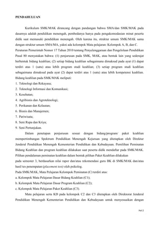 Hal 2
PENDAHULUAN
Kurikulum SMK/MAK dirancang dengan pandangan bahwa SMA/dan SMK/MAK pada
dasarnya adalah pendidikan menengah, pembedanya hanya pada pengakomodasian minat peserta
didik saat memasuki pendidikan menengah. Oleh karena itu, struktur umum SMK/MAK sama
dengan struktur umum SMA/MA, yakni ada kelompok Mata pelajaran: Kelompok A, B, dan C.
Peraturan Pemerintah Nomor 17 Tahun 2010 tentang Penyelenggaraan dan Pengelolaan Pendidikan
Pasal 80 menyatakan bahwa: (1) penjurusan pada SMK, MAK, atau bentuk lain yang sederajat
berbentuk bidang keahlian; (2) setiap bidang keahlian sebagaimana dimaksud pada ayat (1) dapat
terdiri atas 1 (satu) atau lebih program studi keahlian; (3) setiap program studi keahlian
sebagaimana dimaksud pada ayat (2) dapat terdiri atas 1 (satu) atau lebih kompetensi keahlian.
Bidang keahlian pada SMK/MAK meliputi:
1. Teknologi dan Rekayasa;
2. Teknologi Informasi dan Komunikasi;
3. Kesehatan;
4. Agribisnis dan Agroteknologi;
5. Perikanan dan Kelautan;
6. Bisnis dan Manajemen;
7. Pariwisata;
8. Seni Rupa dan Kriya;
9. Seni Pertunjukan.
Dalam penetapan penjurusan sesuai dengan bidang/program/ paket keahlian
mempertimbangan Spektrum Pendidikan Menengah Kejuruan yang ditetapkan oleh Direktur
Jenderal Pendidikan Menengah Kementerian Pendidikan dan Kebudayaan. Pemilihan Peminatan
Bidang Keahlian dan program keahlian dilakukan saat peserta didik mendaftar pada SMK/MAK.
Pilihan pendalaman peminatan keahlian dalam bentuk pilihan Paket Keahlian dilakukan
pada semester 3, berdasarkan nilai rapor dan/atau rekomendasi guru BK di SMK/MAK dan/atau
hasil tes penempatan (placement test) oleh psikolog.
Pada SMK/MAK, Mata Pelajaran Kelompok Peminatan (C) terdiri atas:
a. Kelompok Mata Pelajaran Dasar Bidang Keahlian (C1);
b. Kelompok Mata Pelajaran Dasar Program Keahlian (C2);
c. Kelompok Mata Pelajaran Paket Keahlian (C3).
Mata pelajaran serta KD pada kelompok C2 dan C3 ditetapkan oleh Direktorat Jenderal
Pendidikan Menengah Kementerian Pendidikan dan Kebudayaan untuk menyesuaikan dengan
 