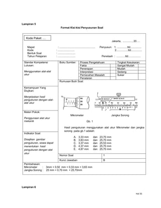 Hal 35
Lampiran 5
Format Kisi-kisi Penyusunan Soal
Jakarta, ............., 20….
Mapel : ................................................. Penyusun: 1. ..............ttd...............
Kode : ....................... 2................ttd...............
Bentuk Soal : ........................
Tahun Pelajaran : ........................ Penelaah : ............ttd.................
Standar Kompetensi
Lulusan:
Menggunakan alat-alat
ukur
Buku Sumber: Proses Pengetahuan Tingkat Kesukaran:
Fakta Sangat Mudah
Penerapan Mudah
Interpretasi Sedang
Pemecahan Masalah Sukar
Penalaran
Rumusan Butir Soal:
Mikrometer Jangka Sorong
Gb. 1
Hasil pengukuran menggunakan alat ukur Mikrometer dan jangka
sorong pada gb.1 adalah:
A. 3,33 mm dan 23,70 mm
B. 3,83 mm dan 25,70 mm
C. 3,37 mm dan 25,53 mm
D. 4,37 mm dan 25,70 mm
E. 4,87 mm dan 25,70 mm
Kemampuan Yang
Diujikan:
Menjelaskan hasil
pengukuran dengan alat-
alat ukur
Materi Pokok:
Penggunaan alat ukur
mekanik
Indikator Soal:
Disajikan gambar
pengukuran, siswa dapat
menentukan hasil
pengukuran dengan alat
ukur
Nomor Soal 1
Kunci Jawaban B
Pembahasan:
Mikrometer : 3mm + 0,50 mm + 0,33 mm = 3,83 mm
Jangka Sorong : 25 mm + 0,70 mm = 25,70mm
Lampiran 6
Kode Paket: ....
 