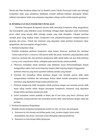 Hal 5
Mesin) dan Paket Keahlian (dalam hal ini diambil contoh Teknik Pemesinan) terdiri atas beberapa
kompetensi dasar yang selanjutnya dijabarkan menjadi indikator-indikator pencapaian belajar.
Indikator pencapaian inilah yang selanjutnya digunakan sebagai rambu-rambu kegiatan penilaian.
B. PENDEKATAN DAN INSTRUMEN PENILAIAN
Penilaian Pencapaian Kompetensi peserta didik mencakup kompetensi sikap, pengetahuan,
dan keterampilan yang dilakukan secara berimbang sehingga dapat digunakan untuk menentukan
posisi relatif setiap peserta didik terhadap standar yang telah ditetapkan. Cakupan penilaian
merujuk pada ruang lingkup materi, kompetensi mata pelajaran/kompetensi muatan/kompetensi
program, dan proses. Teknik dan instrumen yang digunakan untuk penilaian kompetensi sikap,
pengetahuan, dan keterampilan sebagai berikut.
1. Penilaian kompetensi sikap
Pendidik melakukan penilaian kompetensi sikap melalui observasi, penilaian diri, penilaian
“teman sejawat”(peer evaluation) oleh peserta didik dan jurnal. Instrumen yang digunakan untuk
observasi, penilaian diri, dan penilaian antarpeserta didik adalah daftar cek atau skala penilaian
(rating scale) yang disertai rubrik, sedangkan pada jurnal berupa catatan pendidik.
a. Observasi merupakan teknik penilaian yang dilakukan secara berkesinambungan dengan
menggunakan indera, baik secara langsung maupun tidak langsung dengan menggunakan
pedoman observasi yang berisi sejumlah indikator perilaku yang diamati.
b. Penilaian diri merupakan teknik penilaian dengan cara meminta peserta didik untuk
mengemukakan kelebihan dan kekurangan dirinya dalam konteks pencapaian kompetensi.
Instrumen yang digunakan berupa lembar penilaian diri.
c. Penilaian antarpeserta didik merupakan teknik penilaian dengan cara meminta peserta didik
untuk saling menilai terkait dengan pencapaian kompetensi. Instrumen yang digunakan
berupa lembar penilaian antarpeserta didik.
d. Jurnal merupakan catatan pendidik di dalam dan di luar kelas yang berisi informasi hasil
pengamatan tentang kekuatan dan kelemahan peserta didik yang berkaitan dengan sikap dan
perilaku.
2. Penilaian Kompetensi Pengetahuan
Pendidik menilai kompetensi pengetahuan melalui tes tulis, tes lisan, dan penugasan.
a. Instrumen tes tulis berupa soal pilihan ganda, isian, jawaban singkat, benar-salah,
menjodohkan, dan uraian. Instrumen uraian dilengkapi pedoman penskoran.
b. Instrumen tes lisan berupa daftar pertanyaan.
 