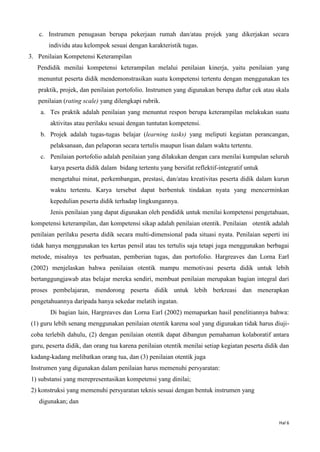 Hal 6
c. Instrumen penugasan berupa pekerjaan rumah dan/atau projek yang dikerjakan secara
individu atau kelompok sesuai dengan karakteristik tugas.
3. Penilaian Kompetensi Keterampilan
Pendidik menilai kompetensi keterampilan melalui penilaian kinerja, yaitu penilaian yang
menuntut peserta didik mendemonstrasikan suatu kompetensi tertentu dengan menggunakan tes
praktik, projek, dan penilaian portofolio. Instrumen yang digunakan berupa daftar cek atau skala
penilaian (rating scale) yang dilengkapi rubrik.
a. Tes praktik adalah penilaian yang menuntut respon berupa keterampilan melakukan suatu
aktivitas atau perilaku sesuai dengan tuntutan kompetensi.
b. Projek adalah tugas-tugas belajar (learning tasks) yang meliputi kegiatan perancangan,
pelaksanaan, dan pelaporan secara tertulis maupun lisan dalam waktu tertentu.
c. Penilaian portofolio adalah penilaian yang dilakukan dengan cara menilai kumpulan seluruh
karya peserta didik dalam bidang tertentu yang bersifat reflektif-integratif untuk
mengetahui minat, perkembangan, prestasi, dan/atau kreativitas peserta didik dalam kurun
waktu tertentu. Karya tersebut dapat berbentuk tindakan nyata yang mencerminkan
kepedulian peserta didik terhadap lingkungannya.
Jenis penilaian yang dapat digunakan oleh pendidik untuk menilai kompetensi pengetahuan,
kompetensi keterampilan, dan kompetensi sikap adalah penilaian otentik. Penilaian otentik adalah
penilaian perilaku peserta didik secara multi-dimensional pada situasi nyata. Penilaian seperti ini
tidak hanya menggunakan tes kertas pensil atau tes tertulis saja tetapi juga menggunakan berbagai
metode, misalnya tes perbuatan, pemberian tugas, dan portofolio. Hargreaves dan Lorna Earl
(2002) menjelaskan bahwa penilaian otentik mampu memotivasi peserta didik untuk lebih
bertanggungjawab atas belajar mereka sendiri, membuat penilaian merupakan bagian integral dari
proses pembelajaran, mendorong peserta didik untuk lebih berkreasi dan menerapkan
pengetahuannya daripada hanya sekedar melatih ingatan.
Di bagian lain, Hargreaves dan Lorna Earl (2002) memaparkan hasil penelitiannya bahwa:
(1) guru lebih senang menggunakan penilaian otentik karena soal yang digunakan tidak harus diuji-
coba terlebih dahulu, (2) dengan penilaian otentik dapat dibangun pemahaman kolaboratif antara
guru, peserta didik, dan orang tua karena penilaian otentik menilai setiap kegiatan peserta didik dan
kadang-kadang melibatkan orang tua, dan (3) penilaian otentik juga
Instrumen yang digunakan dalam penilaian harus memenuhi persyaratan:
1) substansi yang merepresentasikan kompetensi yang dinilai;
2) konstruksi yang memenuhi persyaratan teknis sesuai dengan bentuk instrumen yang
digunakan; dan
 