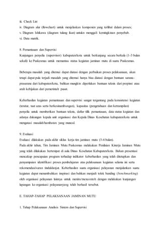 iii. Check List 
iv. Diagram alur (flowchart) untuk menjelaskan komponen yang terlibat dalam proses; 
v. Diagram Ishikawa (diagram tulang ikan) untukn menggali kemingkinan penyebab. 
vi. Data matrik. 
8. Pemantauan dan Supervisi 
Kunjungan penyelia (supervisor) kabupaten/kota untuk berkunjung secara berkala (1-3 bulan 
sekali) ke Puskesmas untuk memantau status kegiatan jaminan mutu di suatu Puskesmas. 
Beberapa masalah yang ditemui dapat diatasi dengan perbaikan proses pelaksanaan, akan 
tetapi dapat pula terjadi masalah yang ditemui hanya bisa diatasi dengan bantuan sarana-prasarana 
dari kabupaten/kota, bahkan mungkin diperlukan bantuan teknis dari propinsi atau 
arah kebijakan dari pemerintah pusat. 
Keberhasilan kegiatan pemantauan dan supervisi sangat tergantung pada konsistensi kegiatan 
(teratur, taat azas serta berkesinambungan), kapasitas (pengetahuan dan ketrampilan) 
penyelia untuk memberikan bantuan teknis, daftar tilik pemantauan, data status kegiatan dan 
adanya dukungan kepala unit organisasi dan Kepala Dinas Kesehatan kabupaten/kota untuk 
mengatasi masalah/hambatan yang muncul. 
9. Evaluasi 
Evaluasi dilakukan pada akhir siklus kerja tim jaminan mutu (3-6 bulan). 
Pada akhir tahun, Tim Jaminan Mutu Puskesmas melakukan Penilaian Kinerja Jaminan Mutu 
yang telah dilakukan bertempat di aula Dinas Kesehatan Kabupaten/kota. Bahan presentasi 
mencakup pencapaian program terhadap indikator keberhasilan yang telah ditetapkan dan 
penyampaian identifikasi proses pembelajaran atas pelaksanaan kegiatan selama ini serta 
rekomendasi/saran tindaklanjut. Keberhasilan suatu organisasi pelayanan menjalankan suatu 
kegiatan dapat menumbuhkan inspirasi dan bahkan menjadi tolok banding (benchmarking) 
oleh organisasi pelayanan lainnya untuk meniru/mencontoh dengan melakukan kunjungan 
lapangan ke organisasi pelayananyang telah berhasil tersebut. 
E. TAHAP-TAHAP PELAKSANAAN JAMINAN MUTU 
1. Tahap Pelaksanaan Analisis Sistem dan Supervisi 
 