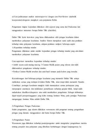 a) Cara pelaksanaan analisis sistem/supervisi dengan cara Peer Review (ulasbalik 
kesejawatan).dengamn mengikuti cara perputaran Robin. 
Pengamatan tingkat kepatuhan dilakukan oleh sejawat yang sama dari Puskesmas lain 
menggunakan instrumen berupa Daftar Tilik (checklist). 
Daftar Tilik berisi item-item yang harus dilaksanakan oleh petugas kesehatan dalam 
memberikan pelayanan kesehatan. Analisis Sistem merupakan suatu audit atau penilaian 
terhadap mutu pelayanan kesehatan, adapun penilaian meliputi beberapa aspek: 
1) Kepatuhan terhadap standar 
Pengamatan dilakukan untuk menilai kepatuhan petugas terhadap standar yang ada dalam 
memberikan pelayanan kesehatan. 
Cara supervisor memeriksa kepatuhan terhadap standar: 
• Ambil secara acak masing-masing 3 Catatan Medik pasien yang relevan dan telah 
dilaksanakan pengukuran terhadap standar. 
• Periksa Catatan Medik tersebut dan catat hasil temuan pada kolom yang tersedia. 
Kecenderungan dari beberapa petugas kesehatan yang mematuhi Daftar Tilik artinya 
melakukan semua yang terdapat di dalam Daftar Tilik, akan tetapi tidak mematuhi Standar. 
Contohnya: poetugas kesehatan mungkin telah menanyakan semua pertanyaan yang 
menyangkut anamnesis dan melakukan pemeriksaan terhadap geejala klinik, tetapi salah 
melaakukan klasifikasi/diagnosis atau salah memberikan pengobatan. Sebagai akibnatnya 
dapat terjadi persepsi/anggapan yang keliru tentang Jaminan Mutu, yaitu petufgas Puskesmas 
menganggap Jaminan Mutu adalah Daftar Tilik. 
2) Pengetahuan Petugas Puskesmas 
Selain pengamatan, juga akanm dilakukan wawancara oleh pengamat tentang pengetahuan 
petugas yang diamati, menggunakan alat bantu berupa Daftar Tilik. 
3) Pengetahuan Pasien 
Wawancara juga dilakukan terhadap pasien/pengantar untuk mengetahui pengetahuan mereka 
tentang penyakit atau pelayanan yang diberikan berhubungan dengan kunjungannya ke 
 