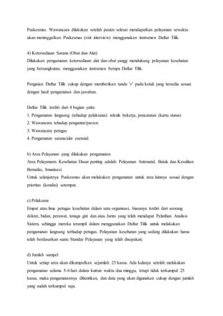 Puskesmas. Wawancara dilakukan setelah pasien selesai mendapatkan pelayanan sewaktu 
akan meninggalkan Puskesmas (exit interview) menggunakan instrumen Daftar Tilik. 
4) Ketersediaan Sarana (Obat dan Alat) 
Dilakukan pengamatan ketersediaan alat dan obat yangg mendukung pelayanan kesehatan 
yang bersangkutan, menggunakan instrumen berupa Daftar Tilik. 
Pengisian Daftar Tilik cukup dengan memberikan tanda ’v’ pada kotak yang tersedia sesuai 
dengan hasil pengamatan dan jawaban. 
Daftar Tilik terdiri dari 4 bagian yaitu: 
1. Pengamatan langsung (tehadap pelaksana): teknik bekerja, pencatatan (kartu status) 
2. Wawancara tehadap pengantar/pasien 
3. Wawancara petugas 
4. Pengamatan sarana/alat esensial. 
b) Area Pelayanan yang dilakukan pengamatan 
Area Pelayanann Kesehatan Dasar penting adalah: Pelayanan Antenatal, Batuk dan Kesulitan 
Bernafas, Imunisasi. 
Untuk selanjutnya Puskesmas akan melakukan pengamatan untuk area lainnya sesuai dengan 
prioritas (kondisi) setempat. 
c) Pelaksana 
Empat atau lima petugas kesehatan dalam satu organisasi, biasanya terdiri dari seorang 
dokter, bidan, perawat, tenaga gizi dan atau Jurim yang telah mendapat Pelatihan Analisis 
Sistem, sehingga mereka terampil dalam menggunakan Daftar Tilik untuk melakukan 
pengamatan langsung terhadap petugas. Pelayanan kesehatan yang sedang dilakukan harus 
telah berdasarkan suatu Standar Pelayanan yang telah disepakati. 
d) Jumlah sampel 
Untuk setiap area akan dikumpulkan sejumlah 25 kasus. Ada kalanya setelah melakukan 
pengamatan selama 5-6 hari dalam kutrun waktu dua minggu, tetapi tidak terkumpul 25 
kasus, maka pengamatannya dihentikan, dan data yang akan digunakan cukup dengan jumlah 
yang sudah terkumpul saja. 
 