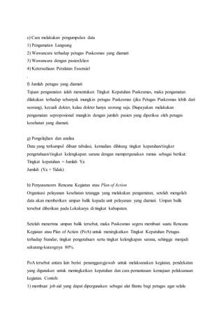 e) Cara melakukan pengumpulan data 
1) Pengamatan Langsung 
2) Wawancara terhadap petugas Puskesmas yang diamati 
3) Wawancara dengan pasien/klien 
4) Ketersediaan Peralatan Essensial 
. 
f) Jumlah petugas yang diamati 
Tujuan pengamatan ialah menentukan Tingkat Kepatuhan Puskesmas, maka pengamatan 
dilakukan terhadap sebanyak mungkin petugas Puskesmas (jika Petugas Puskesmas lebih dari 
seorang), kecuali dokter, kalau dokter hanya seorang saja. Diupayakan melakukan 
pengamatan seproposional mungkin dengan jumlah pasien yang diperiksa oleh petugas 
kesehatan yang diamati. 
g) Pengolajhan dan analisa 
Data yang terkumpul dibuat tabulasi, kemudian dihitung tingkat kepatuhan/tingkat 
pengetahuan/tingkat kelengkapan sarana dengan mempergunakan rumus sebagai berikut: 
Tingkat kepatuhan = Jumlah Ya 
Jumlah (Ya + Tidak) 
h) Penyusunanm Rencana Kegiatan atau Plan of Action 
Organisasi pelayanan kesehatan tetangga yang melakukan pengamatan, setelah mengolah 
data akan memberikan umpan balik kepada unit pelayanan yang diamati. Umpan balik 
tersebut diberikan pada Lokakarya di tingkat kabupaten. 
Setelah menerima umpan balik tersebut, maka Puskesmas segera membuat suatu Rencana 
Kegiatan atau Plan of Action (PoA) untuk meningkatkan Tingkat Kepatuhan Petugas 
terhadap Standar, tingkat pengetahuan serta tingkat kelengkapan sarana, sehingga menjadi 
sekurang-kurangnya 80%. 
PoA tersebut antara lain berisi: penanggungjawab untuk melaksanakan kegiatan, pendekatan 
yang digunakan untuk meningkatkan kepatuhan dan cara pemantauan kemajuan pelaksanaan 
kegiatan. Contoh: 
1) membuat job aid yang dapat dipergunakan sebagai alat Bantu bagi petugas agar selalu 
 