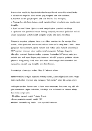 Kompleksitas masalah itu dapat terjadi dalam berbagai bentuk, antara lain sebagai berikut: 
a. Besaran atau magnitude suatu masalah yang kompleks lebih sulit ditentukan; 
b. Penyebab masalah yang kompleks lebih sulit diketahui atau dimengerti; 
c. Pengumpulan data harus dilakukan untuk mengidentifikasi penyebabn suatu masalah yang 
kompleks; 
d. Suatu intervensi khusus diperlukan untuk menghilangkan penyebab masalahnya; 
e. Diperlukan suatu pemantauan khusus terhadap kemajuan pelaksanaan pemecahan masalah 
untukm menentukan apakah masalah kompleks tersebut telah dapat dipecahkan. 
Diharapkan organisasi pelayanan dapat memecahkan masalah mutu dua atau tiga dalam 
setahun. Proses pemecahan masalah dilaksanakan dalam waktu kurang lebih 3 bulan. Dimana 
pemecahan masalah tersebut, apabila menurut hasil evaluasi dinilai berhasil, akan menjadi 
SOP organisasi pelayanan untuk kegiatan yang bersangkutan. Sehingga dengan ini 
diharapkan organisasi dapat memberikan pelayanan berdasarkan SOP dengan mutu yang 
terjamin serta hasil sesuai dengan yang diharapkan, baik oleh pengguna, pelaksana maupun 
pimpinan. Yang penting adalah nahwa Puskesmas selalu bekerja dalam menemukan dan 
memecahkan masalah yang kompleks tanpa henti-hentinya. 
Cara menjaga kelansungan Jaminan Mutu di Puskesmas adalah: 
b) Mempertahankan tingkat kepatuhan terhadap standar, dalam arti profesionalisme petugas 
dalam memberikan pelayanan tetap memegang ‘best practice’, antara lain dengan upaya: 
c) Mengintegrasikan Jaminan mutu ke dalam sistem manajemen Puskesmas yang telah ada 
yaitu Perencanaan Tingkat Puskesmas, Lokakarya Mini Puskesmas dan Penilaian Kinerja 
Puskersmas dengan cara: 
• Identifikasi masalah melalui Penilaian Kinerja 
• Proses pemecahan masalah melalui PTP 
• Evaluasi dan monitoring melalui Lokakarya Mini Puskesmas. 
