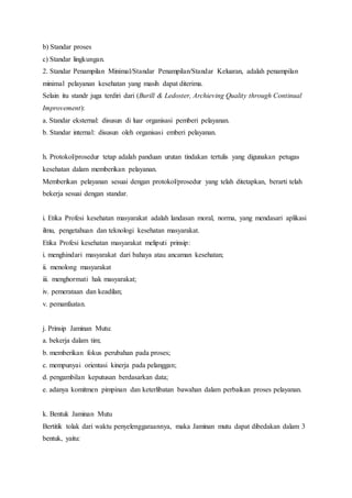 b) Standar proses 
c) Standar lingkungan. 
2. Standar Penampilan Minimal/Standar Penampilan/Standar Keluaran, adalah penampilan 
minimal pelayanan kesehatan yang masih dapat diterima. 
Selain itu standr juga terdiri dari (Burill & Ledoster, Archieving Quality through Continual 
Improvement): 
a. Standar eksternal: disusun di luar organisasi pemberi pelayanan. 
b. Standar internal: disusun oleh organisasi emberi pelayanan. 
h. Protokol/prosedur tetap adalah panduan urutan tindakan tertulis yang digunakan petugas 
kesehatan dalam memberikan pelayanan. 
Memberikan pelayanan sesuai dengan protokol/prosedur yang telah ditetapkan, berarti telah 
bekerja sesuai dengan standar. 
i. Etika Profesi kesehatan masyarakat adalah landasan moral, norma, yang mendasari aplikasi 
ilmu, pengetahuan dan teknologi kesehatan masyarakat. 
Etika Profesi kesehatan masyarakat meliputi prinsip: 
i. menghindari masyarakat dari bahaya atau ancaman kesehatan; 
ii. menolong masyarakat 
iii. menghormati hak masyarakat; 
iv. pemerataan dan keadilan; 
v. pemanfaatan. 
j. Prinsip Jaminan Mutu: 
a. bekerja dalam tim; 
b. memberikan fokus perubahan pada proses; 
c. mempunyai orientasi kinerja pada pelanggan; 
d. pengambilan keputusan berdasarkan data; 
e. adanya komitmen pimpinan dan keterlibatan bawahan dalam perbaikan proses pelayanan. 
k. Bentuk Jaminan Mutu 
Bertitik tolak dari waktu penyelenggaraannya, maka Jaminan mutu dapat dibedakan dalam 3 
bentuk, yaitu: 
 