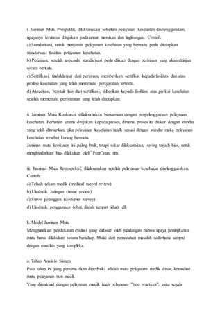 i. Jaminan Mutu Prospektif, dilaksanakan sebelum pelayanan kesehatan diselenggarakan, 
upayanya terutama ditujukan pada unsur masukan dan lingkungan. Contoh: 
a) Standarisasi, untuk menjamin pelayanan kesehatan yang bermutu perlu ditetapkan 
standarisasi fasilitas pelayanan kesehatan. 
b) Perizinan, setelah terpenuhi standarisasi perlu diikuti dengan perizinan yang akan ditinjau 
secara berkala. 
c) Sertifikasi, tindaklanjut dari perizinan, memberikan sertifikat kepada fasilitas dan atau 
profesi kesehatan yang telah memenuhi persyaratan tertentu. 
d) Akreditasi, berntuk lain dari sertifikasi, diberikan kepada fasilitas atau profesi kesehatan 
setelah memenuhi persyaratan yang telah ditetapkan. 
ii. Jaminan Mutu Konkuren, dillaksanakan bersamaan dengan penyelenggaraan pelayanan 
kesehatan. Perhatian utama ditujukan kepada proses, dimana proses itu diukur dengan standar 
yang telah ditetapkan, jika pelayanan kesehatan tidalk sesuai dengan standar maka pelayanan 
kesehatan tersebut kurang bermutu. 
Jaminan mutu konkuren ini paling baik, tetapi sukar dilaksanakan, sering terjadi bias, untuk 
menghindarkan bias dilakukan oleh”’Peer”atau tim. 
iii. Jaminan Mutu Retrospektif, dilaksanakan setelah pelayanan kesehatan diselenggarakan. 
Contoh: 
a) Telaah rekam medik (medical record review) 
b) Ulasbalik Jaringan (tissue review) 
c) Survei pelanggan (costumer survey) 
d) Ulasbalik penggunaan (obat, darah, tempat tidur), dll. 
k. Model Jaminan Mutu 
Menggunakan pendekatan evolusi yang didasari oleh pandangan bahwa upaya peningkatan 
mutu harus dilakukan secara bertahap. Mulai dari pemecahan masalah sederhana sampai 
dengan masalah yang kompleks. 
a. Tahap Analisis Sistem 
Pada tahap ini yang pertama akan diperbaiki adalah mutu pelayanan medik dasar, kemudian 
mutu pelayanan non medik 
Yang dimaksud dengan pelayanan medik ialah pelayanan ”best practices”, yaitu segala 
 