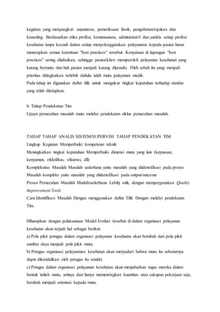kegiatan yang menyangkut: anamnesis, pemeriksaan fiosik, pengobatan/rujukan dan 
konseling. Berdasarkan etika profesi, kemanusiaan, administratif dan yuridis setiap profesi 
kesehatan tanpa kecuali dalam setiap menyelenggarakan pelayanann kepada pasien harus 
menerapkan semua ketentuan ”best practices” tersebut. Kenyataan di lapangan ”best 
practices” sering diiabaikan, sehingga pasien/klien memperoleh pelayanan kesehatan yang 
kurang bermutu dan hak pasien menjadi kurang dipenuhi. Oleh sebab itu yang menjadi 
prioritas ditingkatkan terlebih dahulu ialah mutu pelayanan medik. 
Pada tahap ini digunakan daftar tilik untuk mengukur tingkat kepatuhan terhadap standar 
yang telah ditetapkan. 
b. Tahap Pendekatan Tim 
Upaya pemecahan masalah mutu melalui pendekatan siklus pemecahan masalah. 
TAHAP TAHAP ANALIS SISTEM/SUPERVISI TAHAP PENDEKATAN TIM 
Lingkup Kegiatan Memperbaiki kompetensi teknik 
Meningkatkan tingkat kepatuhan Memperbaiki dimensi mutu yang lain (kepuasan, 
kenyaman, efektifitas, efisiensi, dll) 
Kompleksitas Masalah Masalah sederhana yaitu masalah yang diidentifikasi pada proses 
Masalah kompleks yaitu masalah yang diidentifikasi pada output/outcome 
Proses Pemecahan Masalah Mudah/sederhana Lebihj sulit, dengan mempergunakan Quality 
Improvement Tools 
Cara Identifikasi Masalah Dengan menggunakan daftar Tilik Dengan melalui pendekatan 
Tim. 
Diharapkan dengan pelaksanaan Model Evolusi tersebut di dalam organisasi pelayanan 
kesehatan akan terjadi hal sebagai berikut: 
a) Pola pikir petugas dalam organisasi pelayanan kesehatan akan berubah dari pola pikir 
sumber daya menjadi pola pikir mutu; 
b) Petugas organisasi pelayanman kesehatan akan menyadari bahwa mutu itu sebenarnya 
dapat dikendalikan oleh petugas itu sendiri; 
c) Petugas dalam organisasi pelayanan kesehatan akan menjabarkan tugas mereka dalam 
bentuk istilah mutu, artinya dari hanya mementingkan kuantitas atau cakupan pekerjaan saja, 
berubah menjadi orientasi kepada mutu. 
 
