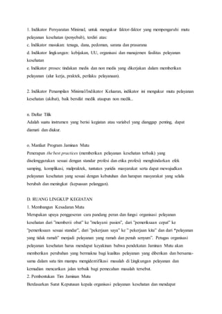 1. Indikator Persyaratan Minimal, untuk mengukur faktor-faktor yang mempengaruhi mutu 
pelayanan kesehatan (penyebab), terdiri atas: 
c. Indikator masukan: tenaga, dana, pedoman, sarana dan prasarana 
d. Indikator lingkungan: kebijakan, UU, organisasi dan manajemen fasilitas pelayanan 
kesehatan 
e. Indikator proses: tindakan medis dan non medis yang dikerjakan dalam memberikan 
pelayanan (alur kerja, praktek, perilaku pelayanaan). 
2. Indikator Penampilan Minimal/Indikator Keluaran, indikator ini mengukur mutu pelayanan 
kesehatan (akibat), baik bersifat medik ataupun non medik.. 
n. Daftar Tilik 
Adalah suatu instrumen yang berisi kegiatan atau variabel yang dianggap penting, dapat 
diamati dan diukur. 
o. Manfaat Program Jaminan Mutu 
Penerapan the best practices (memberikan pelayanan kesehatan terbaik) yang 
diselenggarakan sesuai dengan standar profesi dan etika profesi) menghindarkan efek 
samping, komplikasi, malpraktek, tuntutan yuridis masyarakat serta dapat mewujudkan 
pelayanan kesehatan yang sesuai dengan kebutuhan dan harapan masyarakat yang selalu 
berubah dan meningkat (kepuasan pelanggan). 
D. RUANG LINGKUP KEGIATAN 
1. Membangun Kesadaran Mutu 
Merupakan upaya penggeseran cara pandang peran dan fungsi organisasi pelayanan 
kesehatan dari ”memberii obat” ke ”melayani pasien”, dari ”pemeriksaan cepat” ke 
”pemeriksaan sesuai standar”, dari ”pekerjaan saya” ke ” pekerjaan kita” dan dari *pelayanan 
yang tidak ramah” menjadi pelayanan yang ramah dan penuh senyum”. Petugas organisasi 
pelayanan kesehatan harus mendapat keyakinan bahwa pendekatan Jaminan Mutu akan 
memberikan perubahan yang bermakna bagi kualitas pelayanan yang diberikan dan bersama-sama 
dalam satu tim mampu mengidentifikasi masalah di l;ingkungan pelayanan dan 
kemudian mencarikan jalan terbaik bagi pemecahan masalah tersebut. 
2. Pembentukan Tim Jaminan Mutu 
Berdasarkan Surat Keputusan kepala organisasi pelayanan kesehatan dan mendapat 
 