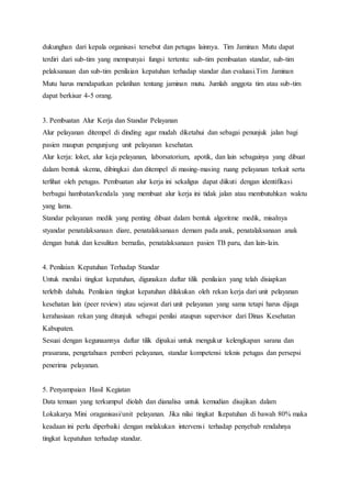 dukunghan dari kepala organisasi tersebut dan petugas lainnya. Tim Jaminan Mutu dapat 
terdiri dari sub-tim yang mempunyai fungsi tertentu: sub-tim pembuatan standar, sub-tim 
pelaksanaan dan sub-tim penilaian kepatuhan terhadap standar dan evaluasi.Tim Jaminan 
Mutu harus mendapatkan pelatihan tentang jaminan mutu. Jumlah anggota tim atau sub-tim 
dapat berkisar 4-5 orang. 
3. Pembuatan Alur Kerja dan Standar Pelayanan 
Alur pelayanan ditempel di dinding agar mudah diketahui dan sebagai penunjuk jalan bagi 
pasien maupun pengunjung unit pelayanan kesehatan. 
Alur kerja: loket, alur keja pelayanan, laborsatorium, apotik, dan lain sebagainya yang dibuat 
dalam bentuk skema, dibingkai dan ditempel di masing-masing ruang pelayanan terkait serta 
terlihat oleh petugas. Pembuatan alur kerja ini sekaligus dapat diikuti dengan identifikasi 
berbagai hambatan/kendala yang membuat alur kerja ini tidak jalan atau membutuhkan waktu 
yang lama. 
Standar pelayanan medik yang penting dibuat dalam bentuk algoritme medik, misalnya 
styandar penatalaksanaan diare, penatalaksanaan demam pada anak, penatalaksanaan anak 
dengan batuk dan kesulitan bernafas, penatalaksanaan pasien TB paru, dan lain-lain. 
4. Penilaian Kepatuhan Terhadap Standar 
Untuk menilai tingkat kepatuhan, digunakan daftar tilik penilaian yang telah disiapkan 
terlebih dahulu. Penilaian tingkat kepatuhan dilakukan oleh rekan kerja dari unit pelayanan 
kesehatan lain (peer review) atau sejawat dari unit pelayanan yang sama tetapi harus dijaga 
kerahasiaan rekan yang ditunjuk sebagai penilai ataupun supervisor dari Dinas Kesehatan 
Kabupaten. 
Sesuai dengan kegunaannya daftar tilik dipakai untuk mengukur kelengkapan sarana dan 
prasarana, pengetahuan pemberi pelayanan, standar kompetensi teknis petugas dan persepsi 
penerima pelayanan. 
5. Penyampaian Hasil Kegiatan 
Data temuan yang terkumpul diolah dan dianalisa untuk kemudian disajikan dalam 
Lokakarya Mini oraganisasi/unit pelayanan. Jika nilai tingkat lkepatuhan di bawah 80% maka 
keadaan ini perlu diperbaiki dengan melakukan intervens i terhadap penyebab rendahnya 
tingkat kepatuhan terhadap standar. 
 