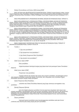7. Struktur Permendiknas no.63 tahun 2009 tentang SPMP
8. BAB I KETENTUAN UMUM BAGIAN KETERANGAN PASAL TERKAIT Kesatu Batasan Istilah 1 Kedua
Tujuan Penjaminan Mutu Pendidikan 2 Ketiga Paradigma dan Prinsip Penjaminan Mutu Pendidikan 3 Keempat
Cakupan Penjaminan Mutu Pendidikan 4 Kelima Pembagian Peran dalam Penjaminan Mutu Pendidikan 5, 6, 7,
dan 8
9. BAB II PENJAMINAN MUTU PENDIDIKAN INFORMAL BAGIAN KETERANGAN PASAL TERKAIT 9
10. BAB III PENJAMINAN MUTU PENDIDIKAN FORMAL DAN NONFORMAL BAGIAN KETERANGAN
PASAL TERKAIT Kesatu Acuan Mutu Dalam Penjaminan Mutu Pendidikan 10,11,12,dan 13 Kedua Kerangka
Waktu Penjaminan Mutu Pendidikan 14, 15, dan 16 Ketiga Tanggung Jawab dan Koordinasi Pemenuhan
Standar Mutu Pendidikan 17, 18 dan 19 Keempat Jenis Kegiatan Penjaminan Mutu Pendidikan 20 Kelima
Tanggung Jawab Menteri Dalam Penjaminan Mutu Pendidikan 21, 22,23,24 dan 25
11. BAB III PENJAMINAN MUTU PENDIDIKAN FORMAL DAN NONFORMAL BAGIAN KETERANGAN
PASAL TERKAIT Keenam Tanggung Jawab Departemen, D epartemen Agama, dan Kementerian/ Lembaga
Pemerintah Lain nya Penyelenggara Satuan Pendidikan Formal Dalam Penjaminan Mutu Pendidikan 26, 27, 28,
29, 30 dan 31 Ketuju Tanggung Jawab Pemerintah Provinsi Dalam Penjaminan Mutu Pendidikan 32, 33, dan 34
kedelapan Tanggung Jawab Pemerintah Kabupaten atau Kota Dalam Penjaminan Mutu Pendidikan 35, 36 dan
37
12. BAB III PENJAMINAN MUTU PENDIDIKAN FORMAL DAN NONFORMAL BAGIAN KETERANGAN
PASAL TERKAIT kesembilan Tanggung Jawab Penyelenggara Satuan Pendidikan atau Program Pendidikan
Dalam Penjaminan Mutu Pendidikan 38 dan 39 Kesepuluh Penjaminan Mutu Pendidikan Oleh Satuan
Pendidikan atau Program Pendidikan 40, 41, 42, 43, 44, 45 dan 46
13. BAB IV SANKSI BAB V KETENTUAN PENUTUP BAGIAN KETERANGAN PASAL TERKAIT 47
BAGIAN KETERANGAN PASAL TERKAIT 48 dan 49
14. TUGAS : I
o 1. Apa mutu pendidikan?
o 2. Apa penjaminan mutu pendidikan ?
o 3. Apa Sistem Penjaminan Mutu Pendidikan?
o 4. Apa standar mutu pendidikan?
15. Istilah Umum dalam SPMP
o Mutu pendidikan
o tingkat kecerdasan kehidupan bangsa yang dapat diraih dari penerapan Sistem Pendidikan
Nasional.
16. Istilah Umum dalam SPMP
o Penjaminan mutu pendidikan
o kegiatan sistemik dan terpadu oleh satuan atau program pendidikan, penyelenggara satuan
atau program p endidikan, pemerintah daerah, Pemerintah, dan masyarakat untuk menaikkan tingkat
kecerdasan kehidupan bangsa melalui pendidikan.
17. Sistem Penjaminan Mutu Pendidikan
o subsistem dari Sistem Pendidikan Nasional yang fungsi utamanya meningkatkan mutu
pendidikan
18. Standar Pelayanan Minimal
o jenis dan tingkat pelayanan pendidikan minimal yang harus disediakan oleh satuan atau
program pendidikan, penyelenggara satuan atau program pendidikan, pemerintah provinsi, dan pemerintah
kabupaten atau kota sebagaimana diatur dalam Peraturan Pemerintah Nomor 38 Tahun 2007 tentang
Pembagian Urusan Pemerintahan Antara Pemerintah, Pemerintahan Daerah Provinsi, dan Pemerintahan
Daerah Kabupaten/Kota.
19. Satuan pendidikan
o kelompok layanan pendidikan yang menyelenggarakan pendidikan pada jalur formal,
nonformal, dan informal pada setiap jenjang dan jenis pendidikan.
 