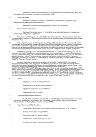o Pendidikan formal adalah jalur pendidikan yang terstruktur dan berjenjang yang terdiri atas
pendidikan dasar, pendidikan menengah, dan pendidikan tinggi.
20. Satuan pendidikan
o Pendidikan nonformal adalah jalur pendidikan di luar pendidikan formal yang dapat
dilaksanakan secara terstruktur dan berjenjang.
o Pendidikan informal adalah jalur pendidikan keluarga dan lingkungan.
21. Standar Nasional Pendidikan
o Peraturan Pemerintah Nomor 19 Tahun 2005 tentang Standar Nasional Pendidikan dan
peraturan perundangan lain yang relevan.
22. Penjaminan dan Peningkatan Mutu Pendidikan di Indonesia Analisis & Pelaporan Mutu Pendidikan
Pengkajian Mutu Pendidikan (Pengumpulan Data) Peningkatan Mutu Pendidikan Standar Nasional Pendidikan
Penjaminan Mutu
23. Siklus Pejaminan Mutu dan Peningkatan Mutu Delapan Standar Nasional Pendidikan dan Isu Lokal
Perencanaan dan Implementasi Program Rancangan Penjaminan Mutu & Monitoring Program Pegembangan
atau pemilihan instrument pengumpulan data Pengumpulan dan pencatatan data Verifikasi (internal dan
eksternal) dan analisa data Laporan temuan Indentifikasi pencapaian dan aspek pengembangan Pemembangan
dan implementasi program pengingkatan mutu Moniot dan kajian hasil pelaksanaan program peningkatan
24. SPMP Strategi Pengumpulan Data DELAPAN STANDAR NASIONAL PADATI: Pangkalan data dan
informasi PROGRAM PENJAMINAN DAN PENINGKATAN MUTU PENDIDIKAN EVALUASI DIRI SEKOLAH
(Dengan Validasi Eksternal) (Tahunanl) MONITORING SEKOLAH OLEH KABUPATEN (Tahunan-dalam bentuk
laporan) SEKOLAH TARGET KAJIAN (Sesuai kebutuhan) PENGUMPULAN DATA PADATI (Tahunan)
PROGRAM AKREDITASI SEKOLAH OLEH PROPINSI (Lima tahun) SERTIFIKASI GURU, PEMUTAKHIRAN
DAN CPD (Tahunan – Sedang berjalan)
25. Alur Data dalam Penjaminan dan Analisa Mutu SPMP LPMP Pelatihan SPMP dan Fasilitasi
Pengembangan kapasitas untuk penjaminan mutu Memasukkan data ke dalam SIMP, dimana dibutuhkan
Membantu propinsi dan Kabupaten/Kota dalam menganalisa data dan mempersiapkan laporan Reviu, monitor ,
dan laporan tentang SP2MP Mengelola, memonitor, dan mengevaluasi block grants
KABUPATEN/KOTA/KANWILDEPAG Mengumpulkan atau menerima data Memasukkan data ke dalam SPMP
dimana dibutuhkan (Depdiknas) Riviu data dan informasi sekolah Laporan mengenai kinerja sekolah Mendukung
peningkatan sekolah dan guru PSP/DEPDIKNAS/ DEPAG STANDAR NASIONAL BSNP EVALUASI DIRI
SEKOLAH - Dengan Validasi Eksternal PROGRAM MONITORING SEKOLAH, GURU & KEPALA SEKOLAH –
oleh Kabupaten/Kota KAJIAN SEKOLAH TARGET SERTIFIKASI GURU & PELATIHAN AKREDITASI SEKOLAH
OLEH PROPINSI PENGUMPULAN DATA PADATI/EMIS DINAS PENDIDIKAN PROVINSI
26. TUGAS : 2
o Apa tujuan penjaminan mutu pendidikan?
o Apa paradigma penjaminan mutu pendidikan?
o Apa prinsip penjaminan mutu pendidikan?
o Apa cakupan mutu pendidikan
27. Tujuan Penjaminan Mutu Pendidikan
o Tujuan akhir penjaminan mutu pendidikan adalah tingginya kecerdasan kehidupan manusia
dan bangsa sebagaimana dicita-citakan oleh Pembukaan Undang-undang Dasar Negara Republik
Indonesia Tahun 1945 yang dicapai melalui penerapan SPMP.
28. Tujuan Penjaminan Mutu Pendidikan
o Tujuan antara penjaminan mutu pendidikan adalah terbangunnya SPMP , meliputi:
o terbangunnya budaya mutu pendidikan
o pembagian tugas dan tanggung jawab
o ditetapkannya secara nasional acuan mutu
o terpetakannya secara nasional mutu pendidikan
 
