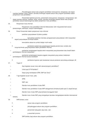 o Penyelenggara satuan atau program pendidikan mensupervisi, mengawasi, dan dapat
memberi fasilitasi, saran, arahan, dan/atau bimbingan kepada satuan atau program pendidikan dalam
penjaminan mutu pendidikan .
o Pemerintah kab/kota (provinsi, pemerintah) mensupervisi, mengawasi, mengevaluasi, dan
dapat memberi bantuan, fasilitasi, saran, arahan, dan/atau bimbingan kepada satuan atau program
pendidikan sesuai kewenangannya dalam penjaminan mutu pendidikan .
35. Penjaminan mutu informal
o Penjaminan mutu pendidikan informal dilaksanakan oleh masyarakat baik secara
perseorangan, kelompok, maupun kelembagaan.
36. Peran Pemerintah dalam penjaminan mutu informal
o pendirian perpustakaan & bahan pustaka
 kemudahan pendirian dan/atau pengoperasian perpustakaan milik masyarakat
seperti perpustakaan di tempat ibadah;
o kemudahan akses ke sumber belajar multi media
 pemberian subsidi atau penghargaan kepada penulis buku nonteks dan
nonjurnal-ilmiah yang berprestasi dalam pendidikan informal;
o pemberian penghargaan kepada tokoh masyarakat yang berprestasi atau kreatif dalam
pembelajaran informal masyarakat ;
o pemberian penghargaan kepada anggota masyarakat yang sukses melakukan
pembelajaran informal secara otodidaktif
 pemberian layanan ujian kesetaraan sesuai peraturan perundang-undangan; dll
37. Tugas IV
o Apa tingkatan acuan mutu oleh satuan/program pendidikan?
o Untuk apa S P M berlaku?
o Siapa yang menetapkan SPM, SNP dan Smp?
38. T iga tingkatan acuan mutu, yaitu
o SPM;
o SNP; dan
o Standar mutu pendidikan di atas SNP.
o Standar mutu pendidikan di atas SNP sebagaimana dimaksud pada ayat (1) dapat berupa:
o Standar mutu di atas SNP yang berbasis keunggulan lokal
o Standar mutu di atas SNP yang mengadopsi dan/atau mengadaptasi standar internasional
tertentu.
39. SPM berlaku untuk:
 satuan atau program pendidikan;
 penyelenggara satuan atau program pendidikan;
 pemerintah kabupaten atau kota ; dan
 p emerintah provinsi .
o SNP berlaku bagi satuan atau program pendidikan.
 