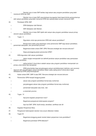 o Standar mutu di atas SNP berlaku bagi satuan atau program pendidikan yang telah
memenuhi SPM dan SNP.
o Standar mutu di atas SNP yang berbasis keunggulan lokal dapat dirintis pemenuhannya
oleh satuan pendidikan yang telah memenuhi SPM dan sedang dalam proses memenuhi SNP.
40. Penetapan SPM, SNP
o SPM ditetapkan oleh Menteri.
o SNP ditetapkan oleh Menteri.
o Standar mutu di atas SNP dipilih oleh satuan atau program pendidikan sesuai prinsip
otonomi satuan pendidikan.
41. Tugas : V
o Digunakan untuk apa pemenuhan SPM oleh satuan pendidikan?
o Berapa lama waktu yang diperlukan untuk pemenuhan SMP bagi satuan pendidikan,
pemerintah kabupaten, dan pemerintah provinsi?
o Bagaimana kaitan antara SNP, SPM, Rencana strategik dan rencana tahunan?
o Siapa penanggung jawan pemenuhan SPM?
42. SPM digunakan oleh satuan pendidikan
o dalam rangka memperoleh izin definitif pendirian satuan pendidikan atau pembukaan
program pendidikan .
o paling lambat 2 (dua) tahun setelah satuan atau program pendidikan memperoleh izin
prinsip untuk berdiri dan beroperasi.
o SPM yang berlaku bagi penyelenggara satuan pendidikan(pem kab/kota, pem provinsi)
dipenuhi oleh penyelenggara satuan pendidikan dalam waktu paling lama 5 (lima) tahun sejak
ditetapkannya SPM yang bersangkutan
43. Kaitan antara SNP, SMP di atas SNP, Rencana strategik dan rencana tahunan
44. Pemenuhan SPM menjadi tanggung jawab:
o satuan atau program pendidikan formal atau nonformal;
o penyelenggara satuan atau program pendidikan formal atau nonformal;
o pemerintah kabupaten atau kota ; dan
o p emerintah provinsi .
45. Tugas : VI
o Apa jenis kegiatan penjaminan mutu?
o Bagaimana pengukuran ketercapaian program?
o Apa hub SNP. SPM, Audit kinerja, akreditasi, sertifikasi dan dll
46. Kegiatan Penjaminan Mutu
47. Pengukuran ketercapaian standar mutu acuan dilakukan melalui
48. Tugas VII
o Bagaimana tanggung jawab menteri dalam penjaminan mutu pendidikan?
o Bagaimana pemetaan SPM dilakukan?
 