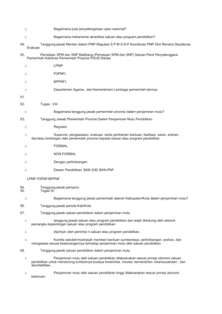 o Bagaimana pula penyelengaraan ujian nasional?
o Bagaimana mekanisme akreditasi satuan atau program pendidikan?
49. Tanggung jawab Menteri dalam PMP Regulasi S P M S N P Koordinasi PMP Dlm Renstra Depdiknas
Evaluasi
50. Pemetaan SPM dan SNP Balitbang (Pemetaan SPM dan SNP) Satuan Pend Penyelenggara
Pemerintah Kab/kota Pemerintah Propinsi PAUD Dikdas
o LPMP
o P2PNFI,
o BPPNFI,
o Departemen Agama , dan Kementerian/ Lembaga pemerintah lainnya
51.
52. Tugas : VIII
o Bagaimana tanggung jawab pemerintah provinsi dalam penjaminan mutu?
53. Tanggung Jawab Pemerintah Provinsi Dalam Penjaminan Mutu Pendidikan
o Regulasi
o Supervisi, pengawasan, evaluasi, serta pemberian bantuan, fasilitasi, saran, arahan,
dan/atau bimbingan oleh pemerintah provinsi kepada satuan atau program pendidikan:
o FORMAL
o NON FORMAL
o Dengan pertimbangan:
o Dewan Pendidikan, BAN S/M, BAN-PNF
LPMP P2PNF/BPPNF
54. Tanggung jawab pemprov
55. Tugas IX:
o Bagaimana tanggung jawab pemerintah daerah Kabupaten/Kota dalam penjaminan mutu?
56. Tanggung jawab pemda Kab/Kota
57. Tanggung jawab satuan pendidikan dalam penjaminan mutu
o tanggung jawab satuan atau program pendidikan dan wajib didukung oleh seluruh
pemangku kepentingan satuan atau program pendidikan.
o dipimpin oleh pemimpi n satuan atau program pendidikan.
o Komite sekolah/madrasah memberi bantuan sumberdaya, pertimbangan, arahan, dan
mengawasi sesuai kewenangannya terhadap penjaminan mutu oleh satuan pendidikan.
58. Tanggung jawab satuan pendidikan dalam penjaminan mutu
o Penjaminan mutu oleh satuan pendidikan dilaksanakan sesuai prinsip otonomi satuan
pendidikan untuk mendorong tumbuhnya budaya kreativitas, inovasi, kemandirian, kewirausahaan , dan
akuntabilitas .
o Penjaminan mutu oleh satuan pendidikan tinggi dilaksanakan sesuai prinsip otonomi
keilmuan.
 
