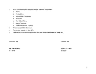 2.    Muka surat depan perlu dilengkapi dengan maklumat yang berikut:
      a.    Nama
      b.    Angka Giliran
      c.    Nombor Kad Pengenalan
      d.    Kumpulan
      e.    Kod Subjek /Nama
      f.    Nama Pensyarah
      g.    Tarikh Penyerahan Tugasan
3.    Amalan plagiat tidak dibenarkan.
4.    Pemberatan tugasan ini ialah 50%
5.    Tarikh akhir untuk hantar tugasan ialah pada atau sebelum atau pada 20 Ogos 2011




Disediakan oleh                                                                   Disemak oleh




(LAI KIM LEONG)                                                                   (KOH LEE LING)
30-6-2011                                                                         30-6-2011




                                                                                                   2
 