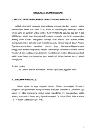 RINGKASAN BAHAN RUJUKAN


1. ANCIENT EGYPTIAN NUMBERS DAN EGYPTIANS NUMERALS


    Artikel diperolehi daripada internet.Ianya menerangkankan tentang sistem
pernomboran Mesir dan Mesir Kuno.Artikel ini menerangkan beberapa maksud
simbol yang di gunakan untuk nombor 1,10,100,1000,10 000,100 000 dan 1 000
000.Konsep infiniti juga diterangkan.Egyptians numerals pula lebih menerangkan
tentang sitem tulisan „hieroglyphs‟ sebagai asas tulisan       dan nombor.Mereka
mempunyai simbol berbeza untuk mewakili sesuatu nombor seperti dalam Ancient
Egyptiansnumber.Cara      penulisan      nombor   juga   diterangkan.Bagaimanapun
penggunaan simbol yang terlalu banyak kemudiannya menerbitkan sistem nombor
„hieratic‟ ,di tulis pada papyrus.Sistem ini membolehkan nombor ditulis dengan lebih
padat tanpa harus menggunakan atau mengingati terlalu banyak simbol seperti
„hieroglyphs‟.


Sumber rujukan :
   1. JJO‟ Connor and E F Robertson. History Topic Index,Egyptian index.




2. ON ROMAN NUMERALS.


      Bahan rujukan ini juga daripada internet. Sistem pernomboran Roman di
pengaruhi oleh pemerintah Rom pada masa itu(Queen Elizabeth II).Di katakan juga
sistem ini tidak mempunyai simbol untuk sifar.Bahan ini menerangkan sedikit
tentang simbol-simbol asas yang digunakan seperti „V‟ untuk 5.Oleh itu,IV adalah 4
( 5-1 = 4) dan VI sebagai 6 (5 + 1=6).




                                                                                  3
 