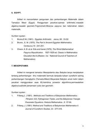 6. EGYPT.


      Artikel ini menceritakan pengunaan dan perkembangan Matematik dalam
Tamadun      Mesir   (Egypt).   Penggunaan    pecahan,operasi    „arithmetic‟,masalah
algebra,masalah geometri,Trigonometri,Moscow papyrus dan kelemahan dalam
matematik.


Sumber rujukan :
1.    Bruins,E.M. (1981). Egyptian Arithmetic. Janus, 68 : 33-52.
2.    Bruins , E. M. (1975). The Part in Ancient Egyptian Mathematics.
               Centaurus,19 : 241-251.
3.    Chace ,A .B .et al. Eds and transl.(1979). The Rhind Mathematical
               Papyrus.Republication. 1927-1929 ed. Classic in Mathematics
               Education,No 8 ((Reston ,Va : „National Council of Teachers of
               Mathematics).


7. MESOPOTAMIA


      Artikel ini mengenai tamadun Mesopotamia atau Babylon.Ianya menjelaskan
tentang perkembangan ilmu matematik bermula daripada tulisan cuneiform seiring
perkembangan hieroglyphic (TamadunMesir).Mayarakat Babylon amat mahir dalam
pecahan menggunakan asas 60,membina prosedur algorithma,permasalahan
algebra,kuadratik persamaan cubic dan geometri.


Sumber rujukan :
1.    Friberg,J . (1981). Methods and Traditions of Babylonian Mathematics :
                 Plimpton 322 ,Pythagorean Triples ,and the Babylonian Triangle
                Parameter Equations. Historia Mathematica , 8 : 57-64.
2.    Friberg ,J. (1981). Method and Traditions of Babylonioan Mathematics II.
                Journal of Cuneiform Studies ,33 : 277-318.




                                                                                   6
 