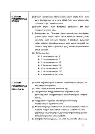 2. SISTEM     (a) Sistem Pernomboran Roman ialah sistem angka Rom kuno
PERNOMBORAN
                 yang berdasarkan huruf-huruf abjad Rumi yang digabungkan
ROMAN
                 untuk menunjukkan sesuatu nilai.
              (b) Sistem     angka   Rumi    berbentuk     perpuluhan    dan     tidak
                 mempunyai simbol sifar.
              (c) Penggunaannya : Digunakan dalam senarai yang dinomborkan
                 (seperti garis bentuk format untuk sesebuah rencana),muka
                 jam,muka surat sebelum halaman 1 sesebuah buku,bulan
                 dalam setahun, dibelakang naama waris pemimpin politik dan
                 monarki yang mempunyai nama yang sama dan penomboran
                 aktiviti tahunan.
              (d) Contoh nombor :
                           I bersamaan dengan 1
                           V bersamaan dengan 5
                           X bersamaan dengan 10
                           L bersamaan dengan 50
                           C bersamaan dengan 100
                        D bersamaan dengan 500
                        M bersamaan dengan 1000



3. SISTEM     (a) Sistem angka ini digunakan semasa zaman kerajaan Babylon(1894-
PERNOMBORAN      1530SM ) di Mesopotamia.

BABYLONIAN    (b) Nama tulisan : Kuneiform (berbentuk baji).
              (c) Orang Babylon menggunakan sistem angka kedudukan
                 perenampuluhan (sexagesimal) iaitu berasaskan kepada nombor 6
                 atau 60 .
              (d) Penggunaan sexagesimal telah banyak menyumbang
                 kepadakemajuan algebra masa kini.
              (e) Mereka mempunyai kaedah umum untuk menyelesaikan persamaan
                 kuadratik (dengan memecahkan persamaan kuadratik dan kenal
                 pasti hanya satu akar yang harus positif).Orang Babylon juga telah
                 berjaya menghasilkan rumus kuadratik.
              (f) Orang Babylon menggunakan titik untuk mewakili sifar tetapi hanya


                                                                             8
 