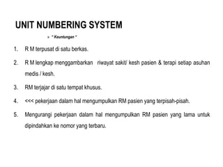 UNIT NUMBERING SYSTEM
» “ Keuntungan “
1. R M terpusat di satu berkas.
2. R M lengkap menggambarkan riwayat sakit/ kesh pasien & terapi setiap asuhan
medis / kesh.
3. RM terjajar di satu tempat khusus.
4. <<< pekerjaan dalam hal mengumpulkan RM pasien yang terpisah-pisah.
5. Mengurangi pekerjaan dalam hal mengumpulkan RM pasien yang lama untuk
dipindahkan ke nomor yang terbaru.
 