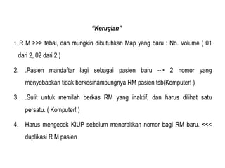 “Kerugian”
1..R M >>> tebal, dan mungkin dibutuhkan Map yang baru : No. Volume ( 01
dari 2, 02 dari 2,)
2. .Pasien mandaftar lagi sebagai pasien baru --> 2 nomor yang
menyebabkan tidak berkesinambungnya RM pasien tsb(Komputer! )
3. .Sulit untuk memilah berkas RM yang inaktif, dan harus dilihat satu
persatu. ( Komputer! )
4. Harus mengecek KIUP sebelum menerbitkan nomor bagi RM baru. <<<
duplikasi R M pasien
 